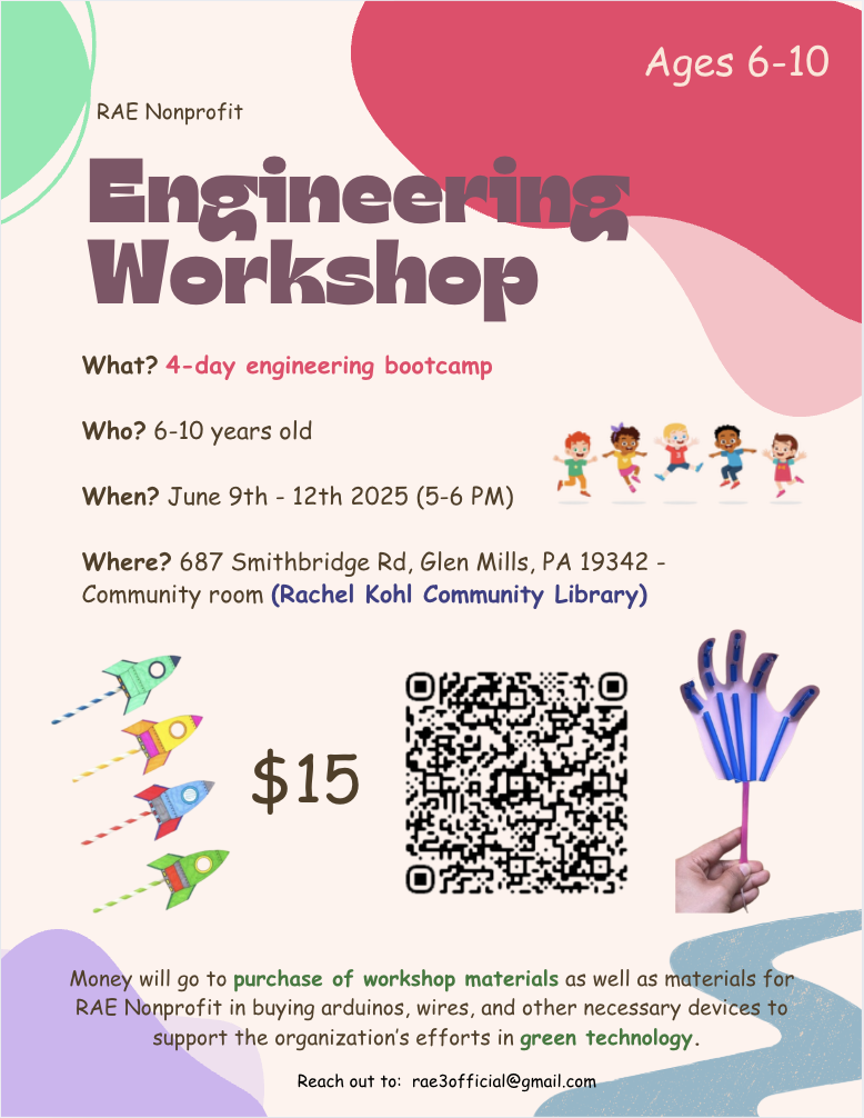 RAE nonprofit Engineering Workshop 4-Day engineering bootcamp for Ages 6-10, June 9th-12th 5-6 PM, 687 Smithbridge Rd., Glen Mills, PA 19342, Community Room at the Rachel kohl Community Library $15. Money will go to the purchase of workshop materials as well as materials for RAE nonprofit in buying arduinos, wires , and other neccessary devices to support the organization's efforts in green technology. Reach out to: rae3official@gmail.com for more info.